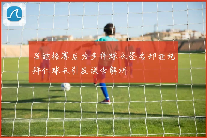 吕迪格赛后为多件球衣签名却拒绝拜仁球衣引发误会解析