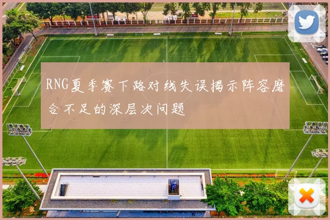 RNG夏季赛下路对线失误揭示阵容磨合不足的深层次问题