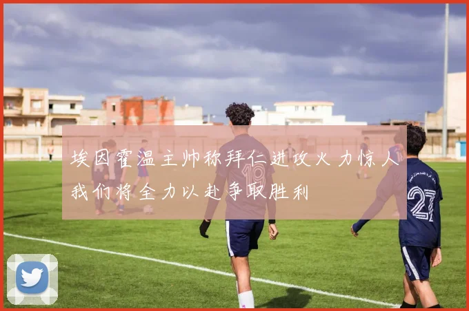 埃因霍温主帅称拜仁进攻火力惊人我们将全力以赴争取胜利