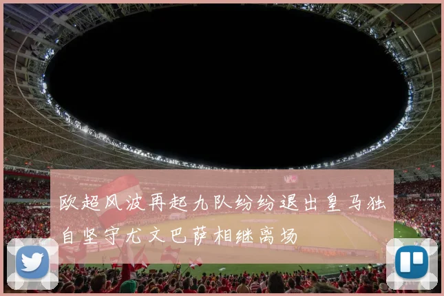欧超风波再起九队纷纷退出皇马独自坚守尤文巴萨相继离场