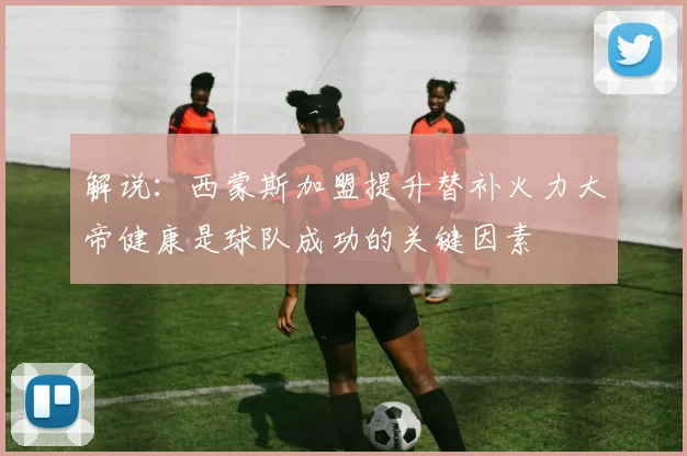 解说：西蒙斯加盟提升替补火力大帝健康是球队成功的关键因素