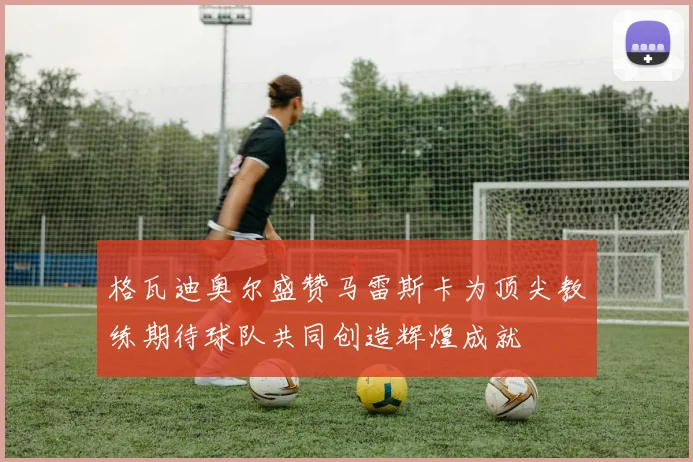 格瓦迪奥尔盛赞马雷斯卡为顶尖教练期待球队共同创造辉煌成就