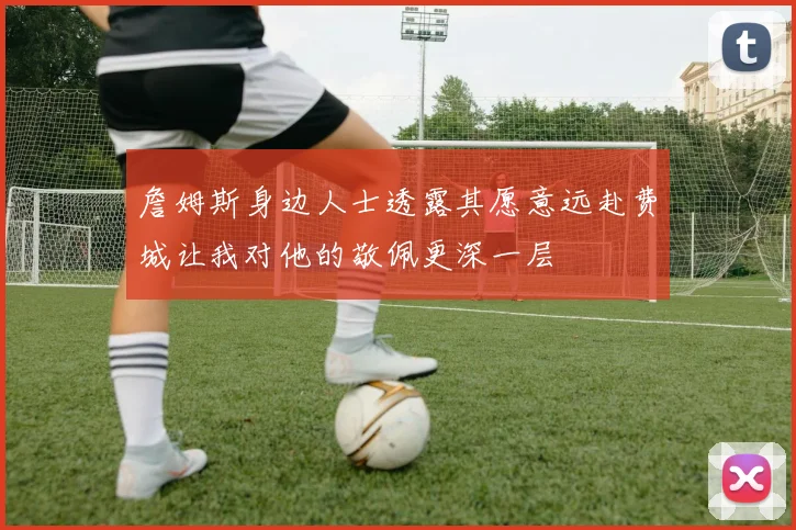 詹姆斯身边人士透露其愿意远赴费城让我对他的敬佩更深一层