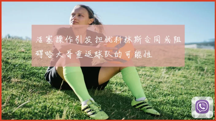 活塞操作引发担忧科林斯合同或阻碍哈大哥重返球队的可能性