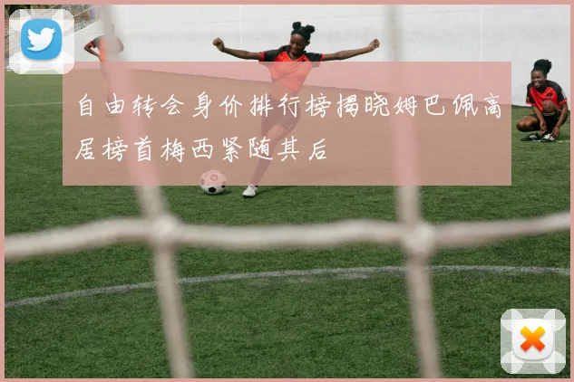 自由转会身价排行榜揭晓姆巴佩高居榜首梅西紧随其后