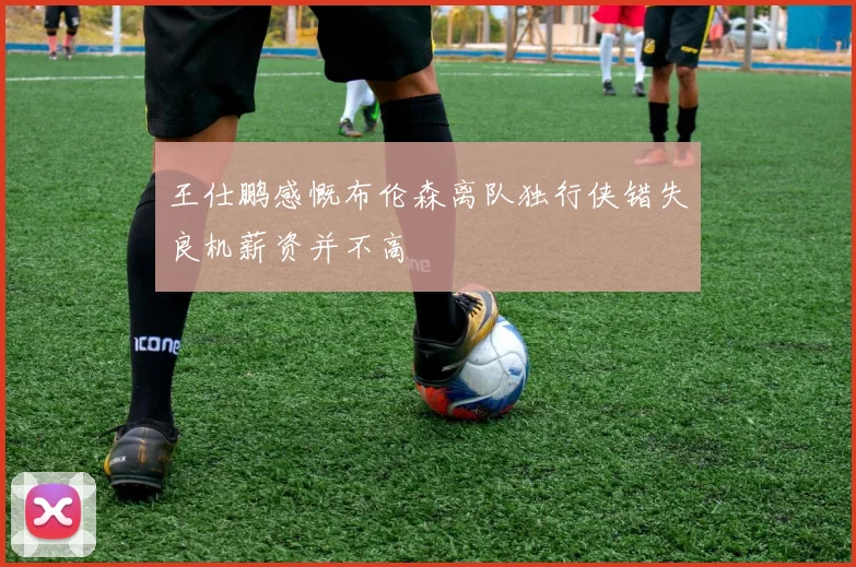 王仕鹏感慨布伦森离队独行侠错失良机薪资并不高