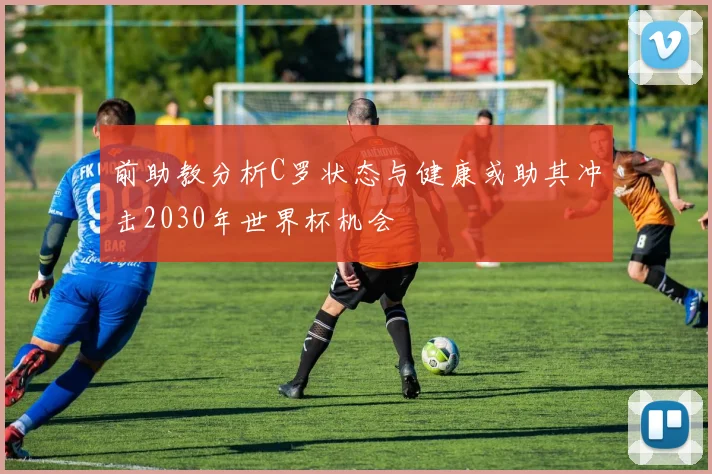 前助教分析C罗状态与健康或助其冲击2030年世界杯机会