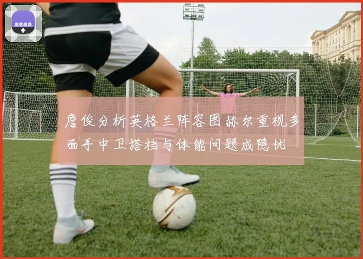 詹俊分析英格兰阵容图赫尔重视多面手中卫搭档与体能问题成隐忧