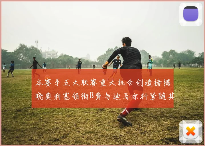 本赛季五大联赛重大机会创造榜揭晓奥利塞领衔B费与迪马尔科紧随其后