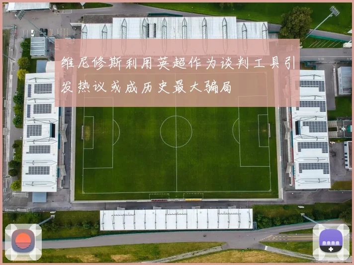 维尼修斯利用英超作为谈判工具引发热议或成历史最大骗局
