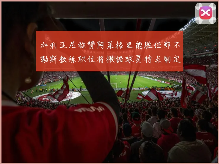 加利亚尼称赞阿莱格里能胜任那不勒斯教练职位将根据球员特点制定战术