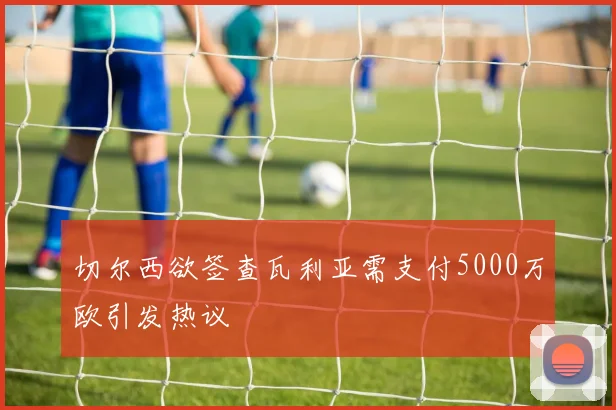 切尔西欲签查瓦利亚需支付5000万欧引发热议