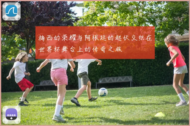 梅西的荣耀与阿根廷的起伏交织在世界杯舞台上的传奇之旅