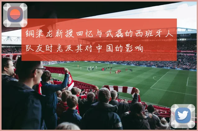 铜梁龙新援回忆与武磊的西班牙人队友时光及其对中国的影响