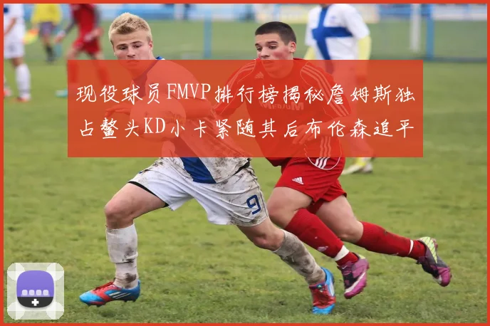 现役球员FMVP排行榜揭秘詹姆斯独占鳌头KD小卡紧随其后布伦森追平库里约基奇等