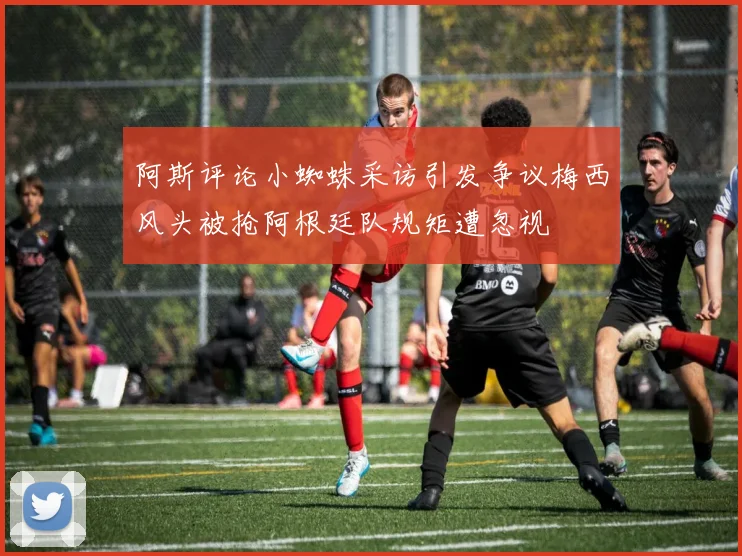 阿斯评论小蜘蛛采访引发争议梅西风头被抢阿根廷队规矩遭忽视