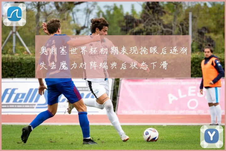 奥利塞世界杯初期表现抢眼后逐渐失去魔力对阵瑞典后状态下滑