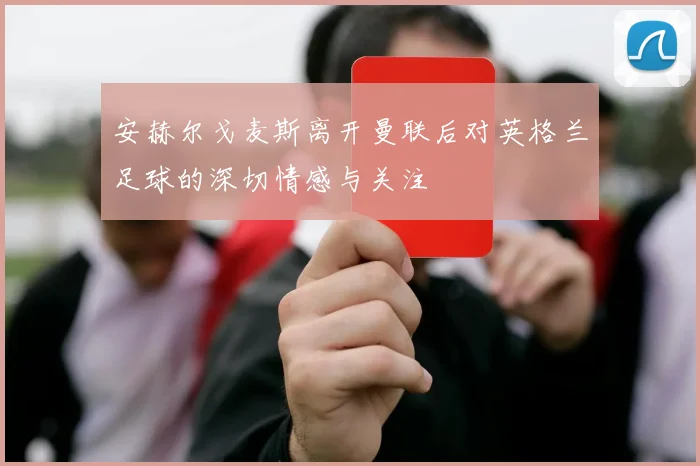 安赫尔戈麦斯离开曼联后对英格兰足球的深切情感与关注