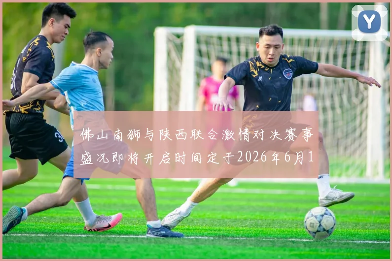 佛山南狮与陕西联合激情对决赛事盛况即将开启时间定于2026年6月14日周日晚上七点半