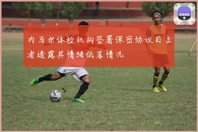 内马尔体检机构签署保密协议目击者透露其情绪低落情况