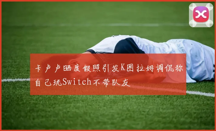 卡卢卢晒度假照引发K图拉姆调侃称自己玩Switch不带队友