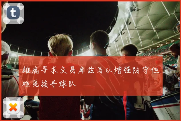 雄鹿寻求交易库兹马以增强防守但难觅接手球队