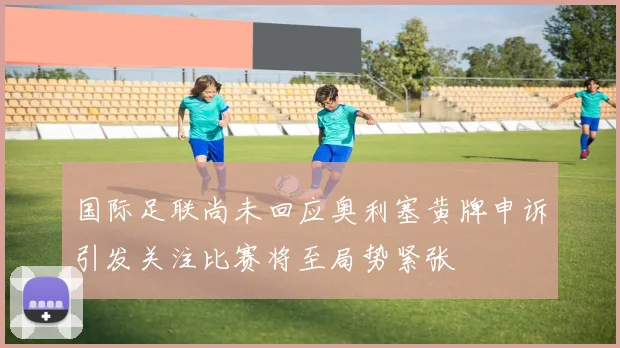国际足联尚未回应奥利塞黄牌申诉引发关注比赛将至局势紧张