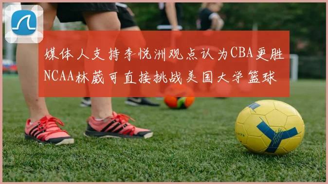 媒体人支持李悦洲观点认为CBA更胜NCAA林葳可直接挑战美国大学篮球