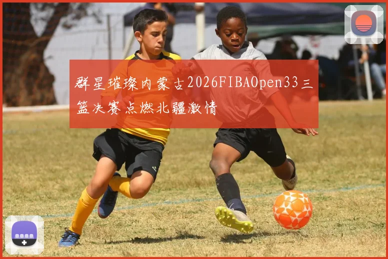 群星璀璨内蒙古2026FIBAOpen33三篮决赛点燃北疆激情